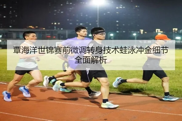 覃海洋世锦赛前微调转身技术蛙泳冲金细节全面解析