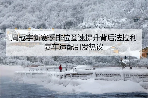 周冠宇新赛季排位圈速提升背后法拉利赛车适配引发热议