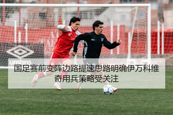 国足赛前变阵边路提速思路明确伊万科维奇用兵策略受关注