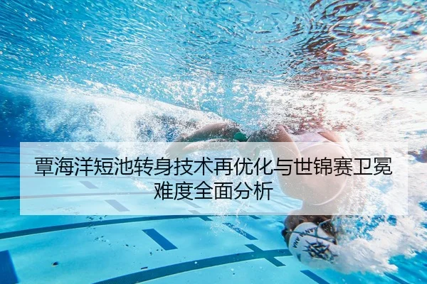 覃海洋短池转身技术再优化与世锦赛卫冕难度全面分析